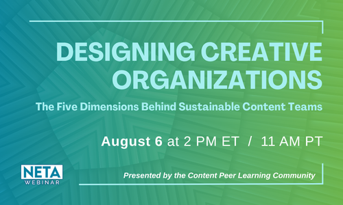 Designing Creative Organizations: The Five Dimensions Behind Sustainable Content Teams. August 6 at 2PM ET. NETA Webinar, presented by the Content Peer Learning Community.