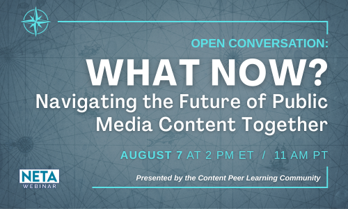 What Now? Navigating the Future of Public Media Content Together. Thursday, August 7 at 2 PM ET. NETA Webinar presented by the Content PLC.