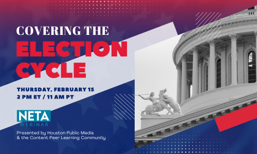 Covering the Election Cycle. Thursday, February 15 at 2PM ET. NETA Webinar presented by Houston Public Media & the Content PLC