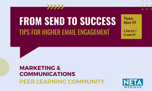 From Send to Success: Tips for Higher Email Engagement. Tuesday, November 17 at 2PM ET. NETA Webinar, presented by the Marketing & Communications Peer Learning Community